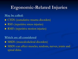 Ergonomic-Related Injuries
May be called:
 CTD’s (cumulative trauma disorders)
 RSI’s (repetitive stress injuries)
 RMI’s (repetitive motion injuries)

Which are all considered
 MSD’s (musculoskeletal disorders)
 MSD’s can affect muscles, tendons, nerves, joints and
 spinal disks.
 