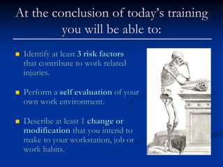 At the conclusion of today’s training
         you will be able to:
 Identify at least 3 risk factors
 that contribute to work related
 injuries.

 Perform a self evaluation of your
 own work environment.

 Describe at least 1 change or
 modification that you intend to
 make to your workstation, job or
 work habits.
 