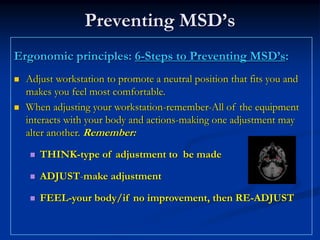 Preventing MSD’s
Ergonomic principles: 6-Steps to Preventing MSD’s:
  Adjust workstation to promote a neutral position that fits you and
  makes you feel most comfortable.
  When adjusting your workstation-remember-All of the equipment
  interacts with your body and actions-making one adjustment may
  alter another. Remember:

     THINK-type of adjustment to be made

     ADJUST-make adjustment

     FEEL-your body/if no improvement, then RE-ADJUST
 