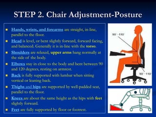 STEP 2. Chair Adjustment-Posture
Hands, wrists, and forearms are straight, in-line,
parallel to the floor.
Head is level, or bent slightly forward, forward facing,
and balanced. Generally it is in-line with the torso.
Shoulders are relaxed, upper arms hang normally at
the side of the body.
Elbows stay in close to the body and bent between 90
and 120 degrees, resting on armrest.
Back is fully supported with lumbar when sitting
vertical or leaning back.
Thighs and hips are supported by well-padded seat,
parallel to the floor.
Knees are about the same height as the hips with feet
slightly forward.
Feet are fully supported by floor or footrest.
 