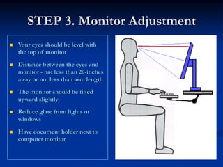STEP 3. Monitor Adjustment
Your eyes should be level with
the top of monitor

Distance between the eyes and
monitor - not less than 20-inches
away or not less than arm length

The monitor should be tilted
upward slightly

Reduce glare from lights or
windows

Have document holder next to
computer monitor
 