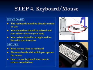 STEP 4. Keyboard/Mouse
KEYBOARD
 The keyboard should be directly in front
 of you.
 Your shoulders should be relaxed and
 your elbows close to your body.
 Your wrists should be straight and in-
 line with your forearms
MOUSE
 Keep mouse close to keyboard
 Alternate hands with which you operate
 the mouse
 Learn to use keyboard short cuts to
 reduce extended use
 