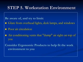 STEP 5. Workstation Environment

Be aware of, and try to limit:
  Glare from overhead lights, desk lamps, and windows
  Poor air circulation
  Air conditioning vents that "dump" air right on top of
  you
Consider Ergonomic Products to help fit the work
  environment to you
 