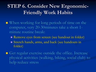 STEP 6. Consider New Ergonomic-
     Friendly Work Habits
When working for long periods of time on the
computer, very 20-30minutes take a short 1-
minute routine break:
  Remove eyes from screen (see handout in folder)
  Stretch hands, arms, and back (see handouts in
  folder)
Get regular exercise outside the office. Increase
physical activities (walking, biking, social club) to
help reduce stress
 