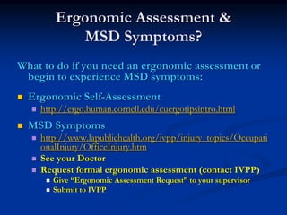 Ergonomic Assessment &
          MSD Symptoms?
What to do if you need an ergonomic assessment or
 begin to experience MSD symptoms:
  Ergonomic Self-Assessment
    http://ergo.human.cornell.edu/cuergotipsintro.html
  MSD Symptoms
    http://www.lapublichealth.org/ivpp/injury_topics/Occupati
    onalInjury/OfficeInjury.htm
    See your Doctor
    Request formal ergonomic assessment (contact IVPP)
       Give “Ergonomic Assessment Request” to your supervisor
       Submit to IVPP
 