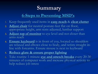 Summary
              6-Steps to Preventing MSD’s
1.   Keep frequently used items in easy reach & clear clutter
2.   Adjust chair for neutral posture-feet flat on floor,
     appropriate height, arm rests adjusted, lumbar support
3.   Adjust top of monitor to eye level and not closer than
     arms reach
4.   Ensure keyboard is in front of you, located so shoulders
     are relaxed and elbows close to body, and wrists straight in-
     line with forearms. Ensure mouse is next to keyboard
5.   Reduce glare & ensure proper lighting
6.   Take routine 1-minute eye and stretch breaks every 20-30
     minutes of computer work and increase physical activity to
     help reduce job stress
 