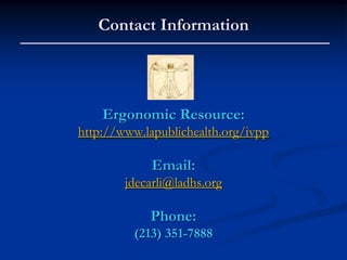 Contact Information




    Ergonomic Resource:
http://www.lapublichealth.org/ivpp

             Email:
        jdecarli@ladhs.org

            Phone:
         (213) 351-7888
 