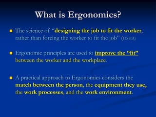 What is Ergonomics?
The science of “designing the job to fit the worker,
rather than forcing the worker to fit the job” (OSHA)

Ergonomic principles are used to improve the “fit”
between the worker and the workplace.

A practical approach to Ergonomics considers the
match between the person, the equipment they use,
the work processes, and the work environment.
 