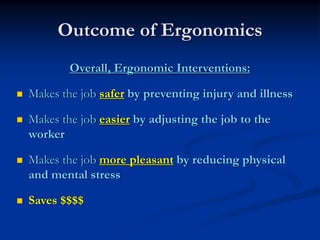 Outcome of Ergonomics
        Overall, Ergonomic Interventions:

Makes the job safer by preventing injury and illness

Makes the job easier by adjusting the job to the
worker

Makes the job more pleasant by reducing physical
and mental stress

Saves $$$$
 