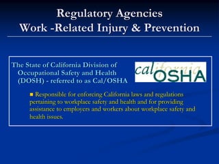 Regulatory Agencies
  Work -Related Injury & Prevention

The State of California Division of
 Occupational Safety and Health
 (DOSH) - referred to as Cal/OSHA
       Responsible for enforcing California laws and regulations
     pertaining to workplace safety and health and for providing
     assistance to employers and workers about workplace safety and
     health issues.
 