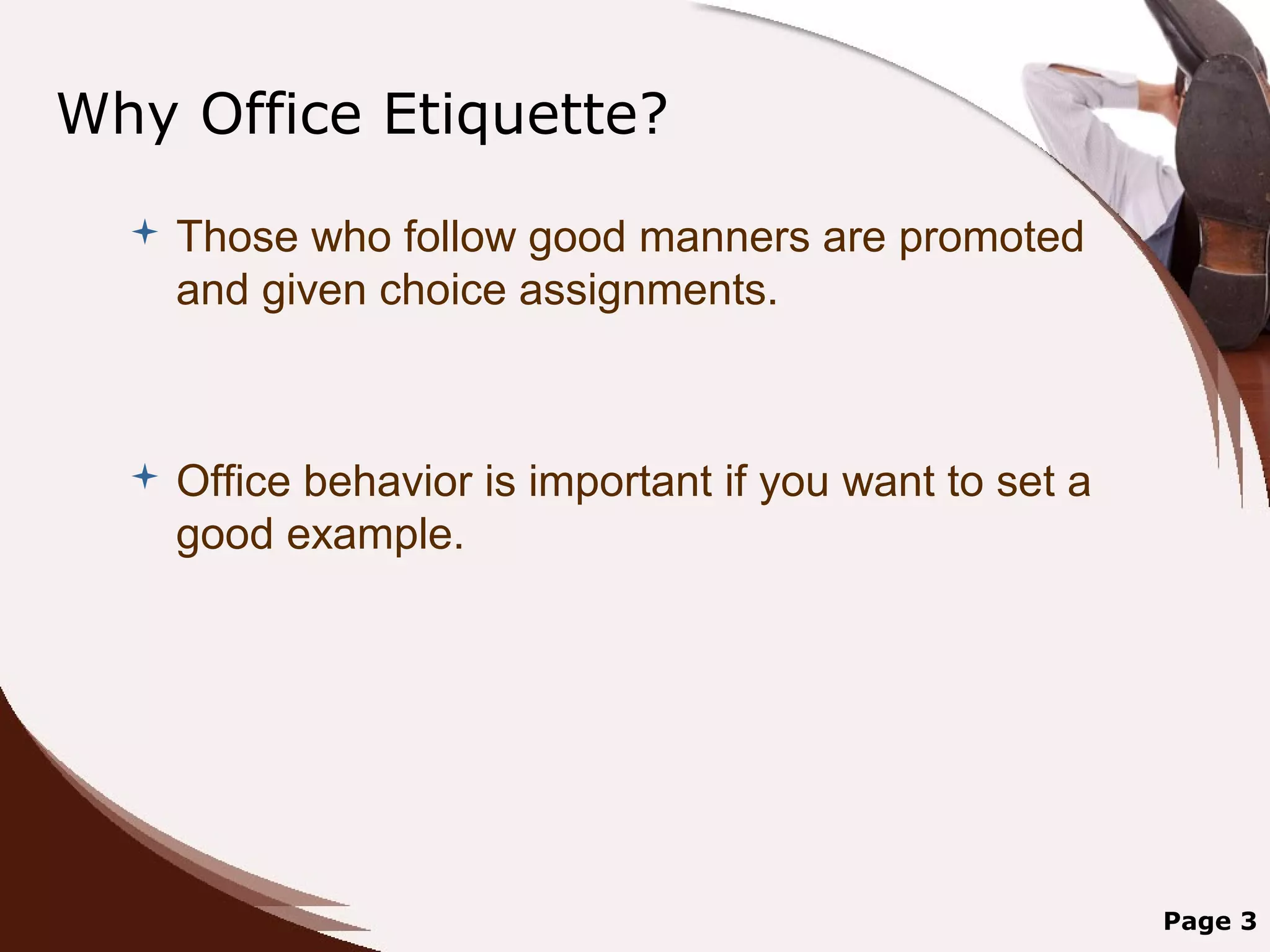 Why Office Etiquette?
     Those who follow good manners are promoted
      and given choice assignments.



     Office behavior is important if you want to set a
      good example.




                                                          Page 3
 