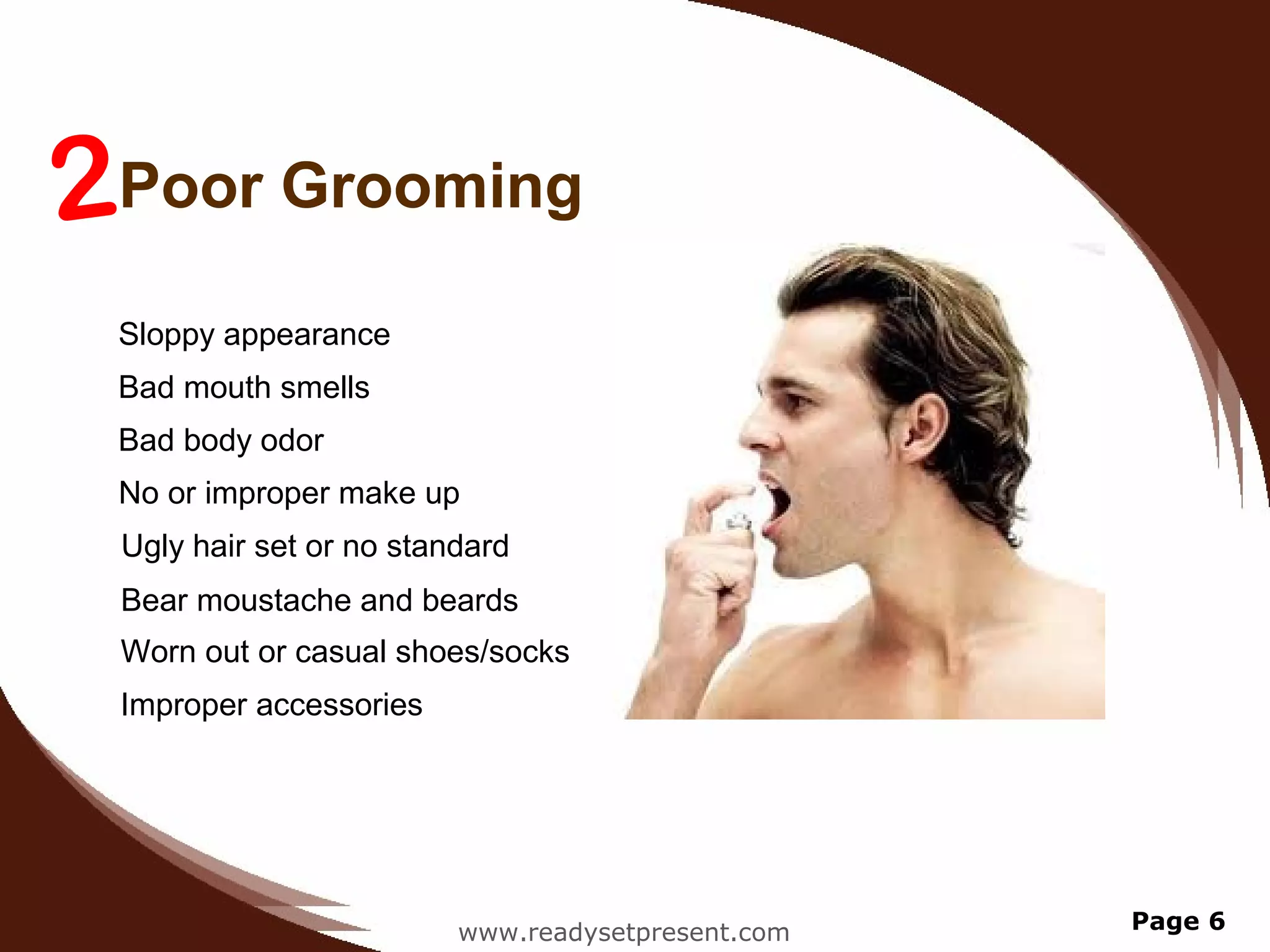 2Poor Grooming
 Sloppy appearance
 Bad mouth smells
 Bad body odor
 No or improper make up
 Ugly hair set or no standard
 Bear moustache and beards
 Worn out or casual shoes/socks
 Improper accessories




                         www.readysetpresent.com   Page 6
 