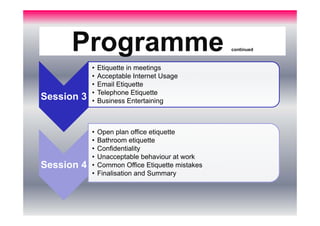 Programme
Session 3
Session 4
•
•
•
•
•
Etiquette in meetings
Acceptable Internet Usage
Email Etiquette
Telephone Etiquette
Business Entertaining
•
•
•
•
•
•
Open plan office etiquette
Bathroom etiquette
Confidentiality
Unacceptable behaviour at work
Common Office Etiquette mistakes
Finalisation and Summary
continued