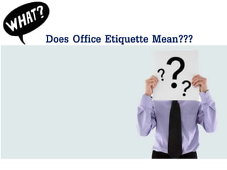 Does Office Etiquette Mean???
Etiquette is a set of unwritten rules that apply to social
situations, professional workplaces and relationships.
Office Etiquette is about conducting yourself respectfully
and courteously in the workplace.
In the business world, good business etiquette means that
you act professionally and exercise proper manners when
engaging with others in your profession.