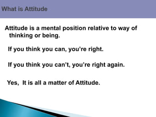 Attitude is a mental position relative to way of
thinking or being.
Yes, It is all a matter of Attitude.
If you think you can’t, you’re right again.
If you think you can, you’re right.
 