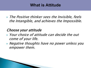  The Positive thinker sees the Invisible, feels
the Intangible, and achieves the Impossible.
Choose your attitude
 Your choice of attitude can decide the out
come of your life.
 Negative thoughts have no power unless you
empower them.
What is Attitude
 