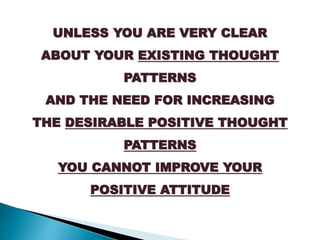 UNLESS YOU ARE VERY CLEAR
ABOUT YOUR EXISTING THOUGHT
PATTERNS
AND THE NEED FOR INCREASING
THE DESIRABLE POSITIVE THOUGHT
PATTERNS
YOU CANNOT IMPROVE YOUR
POSITIVE ATTITUDE
 