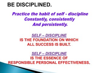 BE DISCIPLINED.
SELF – DISCIPLINE
IS THE FOUNDATION ON WHICH
ALL SUCCESS IS BUILT.
SELF – DISCIPLINE
IS THE ESSENCE OF
RESPONSIBLE PERSONAL EFFECTIVENESS.
 