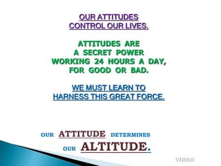 OUR ATTITUDES
CONTROL OUR LIVES.
ATTITUDES ARE
A SECRET POWER
WORKING 24 HOURS A DAY,
FOR GOOD OR BAD.
WE MUST LEARN TO
HARNESS THIS GREAT FORCE.
OUR ATTITUDE DETERMINES
OUR ALTITUDE.
VIDEO
 