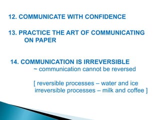 12. COMMUNICATE WITH CONFIDENCE
13. PRACTICE THE ART OF COMMUNICATING
ON PAPER
14. COMMUNICATION IS IRREVERSIBLE
~ communication cannot be reversed
[ reversible processes – water and ice
irreversible processes – milk and coffee ]
 