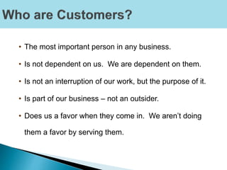 • The most important person in any business.
• Is not dependent on us. We are dependent on them.
• Is not an interruption of our work, but the purpose of it.
• Is part of our business – not an outsider.
• Does us a favor when they come in. We aren’t doing
them a favor by serving them.
 