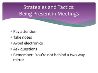 Strategies and Tactics: 
Being Present in Meetings 
 Pay attention 
 Take notes 
 Avoid electronics 
 Ask questions 
 Remember: You’re not behind a two-way 
mirror 
 