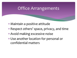 Office Arrangements 
 Maintain a positive attitude 
 Respect others’ space, privacy, and time 
 Avoid making excessive noise 
 Use another location for personal or 
confidential matters 
 