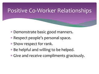 Positive Co-Worker Relationships 
 Demonstrate basic good manners. 
 Respect people’s personal space. 
 Show respect for rank. 
 Be helpful and willing to be helped. 
 Give and receive compliments graciously. 
 