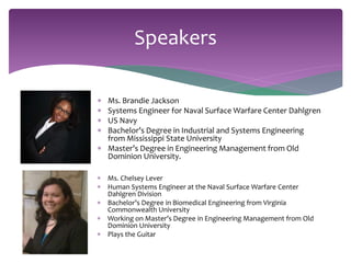 Speakers 
 Ms. Brandie Jackson 
 Systems Engineer for Naval Surface Warfare Center Dahlgren 
 US Navy 
 Bachelor’s Degree in Industrial and Systems Engineering 
from Mississippi State University 
 Master’s Degree in Engineering Management from Old 
Dominion University. 
 Ms. Chelsey Lever 
 Human Systems Engineer at the Naval Surface Warfare Center 
Dahlgren Division 
 Bachelor’s Degree in Biomedical Engineering from Virginia 
Commonwealth University 
 Working on Master’s Degree in Engineering Management from Old 
Dominion University 
 Plays the Guitar 
 