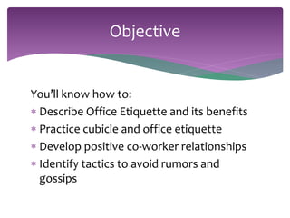 Objective 
You’ll know how to: 
 Describe Office Etiquette and its benefits 
 Practice cubicle and office etiquette 
 Develop positive co-worker relationships 
 Identify tactics to avoid rumors and 
gossips 
 