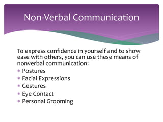 Non-Verbal Communication 
To express confidence in yourself and to show 
ease with others, you can use these means of 
nonverbal communication: 
 Postures 
 Facial Expressions 
 Gestures 
 Eye Contact 
 Personal Grooming 
 