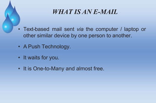 WHAT IS AN E-MAIL
• Text-based mail sent via the computer / laptop or
other similar device by one person to another.
• A Push Technology.
• It waits for you.
• It is One-to-Many and almost free.
 
