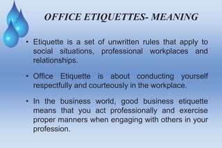 OFFICE ETIQUETTES- MEANING
• Etiquette is a set of unwritten rules that apply to
social situations, professional workplaces and
relationships.
• Office Etiquette is about conducting yourself
respectfully and courteously in the workplace.
• In the business world, good business etiquette
means that you act professionally and exercise
proper manners when engaging with others in your
profession.
 
