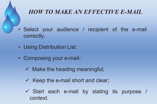 HOW TO MAKE AN EFFECTIVE E-MAIL
• Select your audience / recipient of the e-mail
correctly.
• Using Distribution List.
• Composing your e-mail-
 Make the heading meaningful;
its purpose /
 Keep the e-mail short and clear;
 Start each e-mail by stating
context.
 