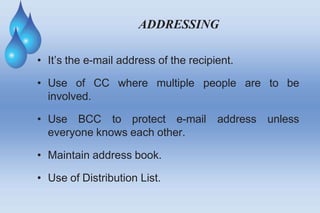 ADDRESSING
are to be
• It’s the e-mail address of the recipient.
• Use of CC where multiple people
involved.
• Use BCC to protect e-mail address unless
everyone knows each other.
• Maintain address book.
• Use of Distribution List.
 