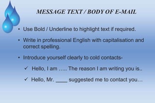 MESSAGE TEXT / BODY OF E-MAIL
• Use Bold / Underline to highlight text if required.
• Write in professional English with capitalisation and
correct spelling.
• Introduce yourself clearly to cold contacts-
 Hello, I am ….. The reason I am writing you is..
 Hello, Mr. suggested me to contact you…
 