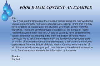 POOR E-MAIL CONTENT- AN EXAMPLE
Jon,
Hey, I was just thinking about the meeting we had about the new workshop
you were planning for next week about resume-writing. I think that we may
have forgotten to include all of the students who might benefit from this
workshop. There are several groups of students at the School of Public
Health that were not on your list. Of course you may have added them to
you list since our last meeting. Sara from the School of Public Health
contacted me to ask if the students from the Epidemiology program were
on our list of included students. She also wanted a list of all of the included
departments from the School of Public Health. Can you send me a list of
all of the included student groups? I can then send the relevant information
on to Sara because she needs this information by tomorrow.
Thanks,
Rachell
 