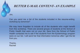 BETTER E-MAIL CONTENT- AN EXAMPLE
Jon,
Can you send me a list of the students included in the resume-writing
workshop by tomorrow?
We may have forgotten to include all of the students who might benefit
from this workshop. There are several groups of students at the School of
Public Health that were not on your list. Sara from the School of Public
Health contacted me to ask if the students from the Epidemiology program
were on our list. I will send her that information tomorrow after I get the list
from you.
Thanks,
Rachell
 