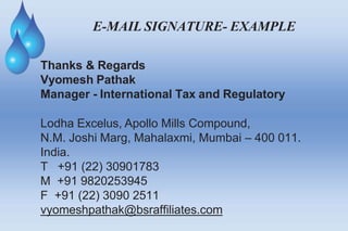 E-MAIL SIGNATURE- EXAMPLE
Thanks & Regards
Vyomesh Pathak
Manager - International Tax and Regulatory
Lodha Excelus, Apollo Mills Compound,
N.M. Joshi Marg, Mahalaxmi, Mumbai – 400 011.
India.
T +91 (22) 30901783
M +91 9820253945
F +91 (22) 3090 2511
vyomeshpathak@bsraffiliates.com
 