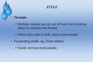 STYLE
• Threads-
 Multiple replies can go out of hand but continue
them to maintain the thread.
 When they start to drift, start a new thread.
• Forwarding stuffs- eg. Chain letters
 Avoid- annoys most people.
 