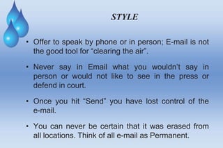 STYLE
• Offer to speak by phone or in person; E-mail is not
the good tool for “clearing the air”.
• Never say in Email what you wouldn’t say in
person or would not like to see in the press or
defend in court.
• Once you hit “Send” you have lost control of the
e-mail.
• You can never be certain that it was erased from
all locations. Think of all e-mail as Permanent.
 