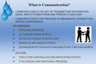What is Communication?
• COMMUNICATION IS THE ART OF TRANSMITTING INFORMATION,
IDEAS AND ATTITUDES FROM ONE PERSON TO ANOTHER.
• COMMUNICATION IS THE PROCESS OF MEANINGFUL INTERACTION
AMONG HUMAN BEINGS.
ITS ESSENCES :
 PERSONAL PROCESS
 OCCURS BETWEEN PEOPLE
 INVOLVES CHANGE IN BEHAVIOUR
 MEANS TO INFLUENCE OTHERS
 EXPRESSION OF THOUGHTS AND EMOTIONS THROUGH WORDS
&
ACTIONS.
 TOOLS FOR CONTROLLING AND MOTIVATING PEOPLE.
 IT IS A SOCIAL AND EMOTIONAL PROCESS.
 