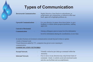 Types of Communication
Downwards Communication : Highly Directive, from Senior to subordinates, to
assign duties, give instructions, to inform to offer feed
back, approval to highlight problems etc.
Upwards Communications : It is non directive in nature from down below, to give
feedback, to inform about progress/problems, seeking
approvals.
Lateral or Horizontal
Communication : Among colleagues, peers at same level for information
level for information sharing for coordination, to save time.
In modern business environment communication extends beyond written or spoken
words to listened word.
Visual dimension added by T.V., computers has given to new meaning to
communication.
COMMUNICATION NETWORKS
Formal Network :
Informal Network
Virtually vertical as per chain go command within the
hierarchy.
: Free to move in any direction may skip formal chain of
command. Likely to satisfy social and emotional needs
and also can facilitate task accomplishment.
 