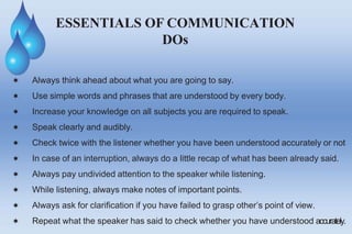  Always think ahead about what you are going to say.
 Use simple words and phrases that are understood by every body.
 Increase your knowledge on all subjects you are required to speak.
 Speak clearly and audibly.
 Check twice with the listener whether you have been understood accurately or not
 In case of an interruption, always do a little recap of what has been already said.
 Always pay undivided attention to the speaker while listening.
 While listening, always make notes of important points.
 Always ask for clarification if you have failed to grasp other’s point of view.
 Repeat what the speaker has said to check whether you have understood accurately.
ESSENTIALS OF COMMUNICATION
DOs
 