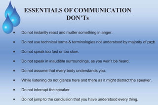 ESSENTIALS OF COMMUNICATION
DON’Ts
 Do not instantly react and mutter something in anger.
 Do not use technical terms & terminologies not understood by majority of people.
 Do not speak too fast or too slow.
 Do not speak in inaudible surroundings, as you won’t be heard.
 Do not assume that every body understands you.
 While listening do not glance here and there as it might distract the speaker.
 Do not interrupt the speaker.
 Do not jump to the conclusion that you have understood every thing.
 