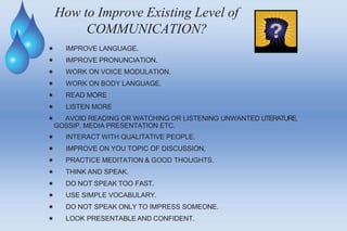 How to Improve Existing Level of
COMMUNICATION?
 IMPROVE LANGUAGE.
 IMPROVE PRONUNCIATION.
 WORK ON VOICE MODULATION.
 WORK ON BODY LANGUAGE.
 READ MORE
 LISTEN MORE
 AVOID READING OR WATCHING OR LISTENING UNWANTED LITERATURE,
GOSSIP, MEDIA PRESENTATION ETC.
 INTERACT WITH QUALITATIVE PEOPLE.
 IMPROVE ON YOU TOPIC OF DISCUSSION,
 PRACTICE MEDITATION & GOOD THOUGHTS.
 THINK AND SPEAK.
 DO NOT SPEAK TOO FAST.
 USE SIMPLE VOCABULARY.
 DO NOT SPEAK ONLY TO IMPRESS SOMEONE.
 LOOK PRESENTABLE AND CONFIDENT.
 