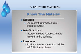 3. KNOW THE MATERIAL
Know The Material
⚫ Research
 Use content information from
credible sources
⚫ Data/Statistics
 Incorporate data /statistics that is
relevant to the audience
⚫ Resources
 Provide some resources that will be
helpful to the audience
 