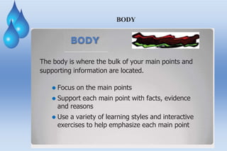 BODY
BODY
The body is where the bulk of your main points and
supporting information are located.
⚫ Focus on the main points
⚫ Support each main point with facts, evidence
and reasons
⚫ Use a variety of learning styles and interactive
exercises to help emphasize each main point
 