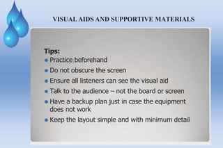 VISUAL AIDS AND SUPPORTIVE MATERIALS
Tips:
⚫ Practice beforehand
⚫ Do not obscure the screen
⚫ Ensure all listeners can see the visual aid
⚫ Talk to the audience – not the board or screen
⚫ Have a backup plan just in case the equipment
does not work
⚫ Keep the layout simple and with minimum detail
 