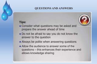 QUESTIONS AND ANSWERS
Tips:
⚫ Consider what questions may be asked and
prepare the answer ahead of time
⚫ Do not be afraid to say you do not know the
answer to the question
⚫ Always be polite when answering questions
⚫ Allow the audience to answer some of the
questions – this enhances their experience and
allows knowledge sharing
 